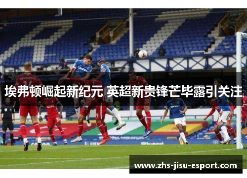 埃弗顿崛起新纪元 英超新贵锋芒毕露引关注